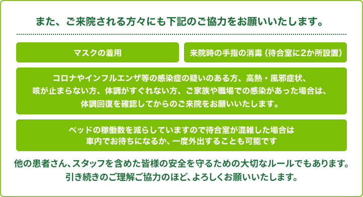 また、ご来院される方々にも下記のご協力をお願い致します。マスクの着用,来院時の手指の消毒（待合室に2か所設置）,高熱・風邪症状など体調がすぐれないときはご来院をお控えください,ベッドの稼働数を減らしていますので待合室が混雑した場合は車内でお待ちになるか、一度外出することも可能です